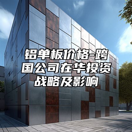 铝单板价格-跨国公司在华投资战略及影响